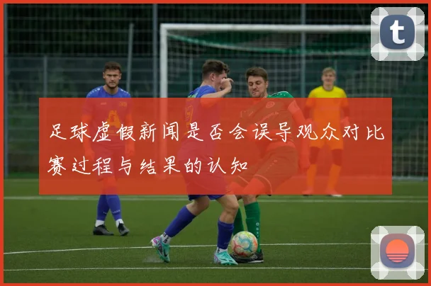 足球虚假新闻是否会误导观众对比赛过程与结果的认知