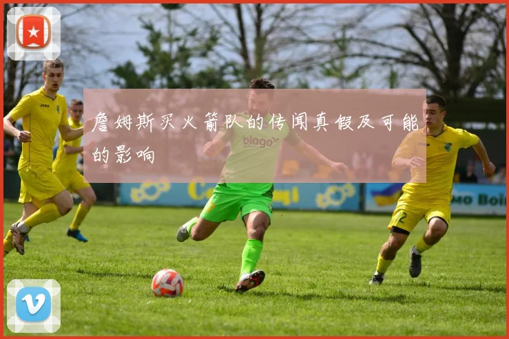 詹姆斯买火箭队的传闻真假及可能的影响